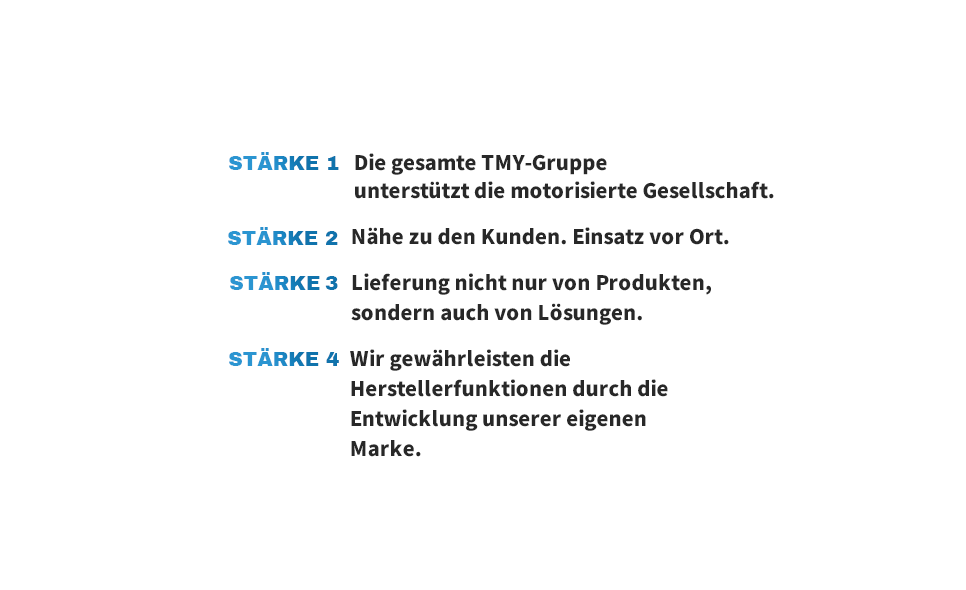 STÄRKE 1 Die gesamte TMY-Gruppe unterstützt die motorisierte Gesellschaft. STÄRKE 2 Nähe zu den Kunden. Einsatz vor Ort. STÄRKE 3 Lieferung nicht nur von Produkten, sondern auch von Lösungen. STÄRKE 4 Wir gewährleisten die Herstellerfunktionen durch die Entwicklung unserer eigenen Marke.