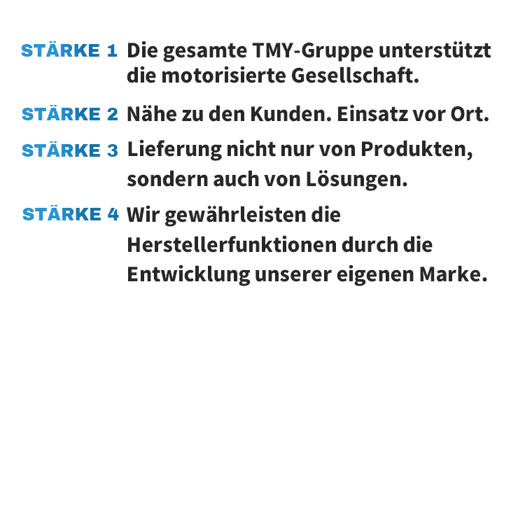 STÄRKE 1 Die gesamte TMY-Gruppe unterstützt die motorisierte Gesellschaft. STÄRKE 2 Nähe zu den Kunden. Einsatz vor Ort. STÄRKE 3 Lieferung nicht nur von Produkten, sondern auch von Lösungen. STÄRKE 4 Wir gewährleisten die Herstellerfunktionen durch die Entwicklung unserer eigenen Marke.